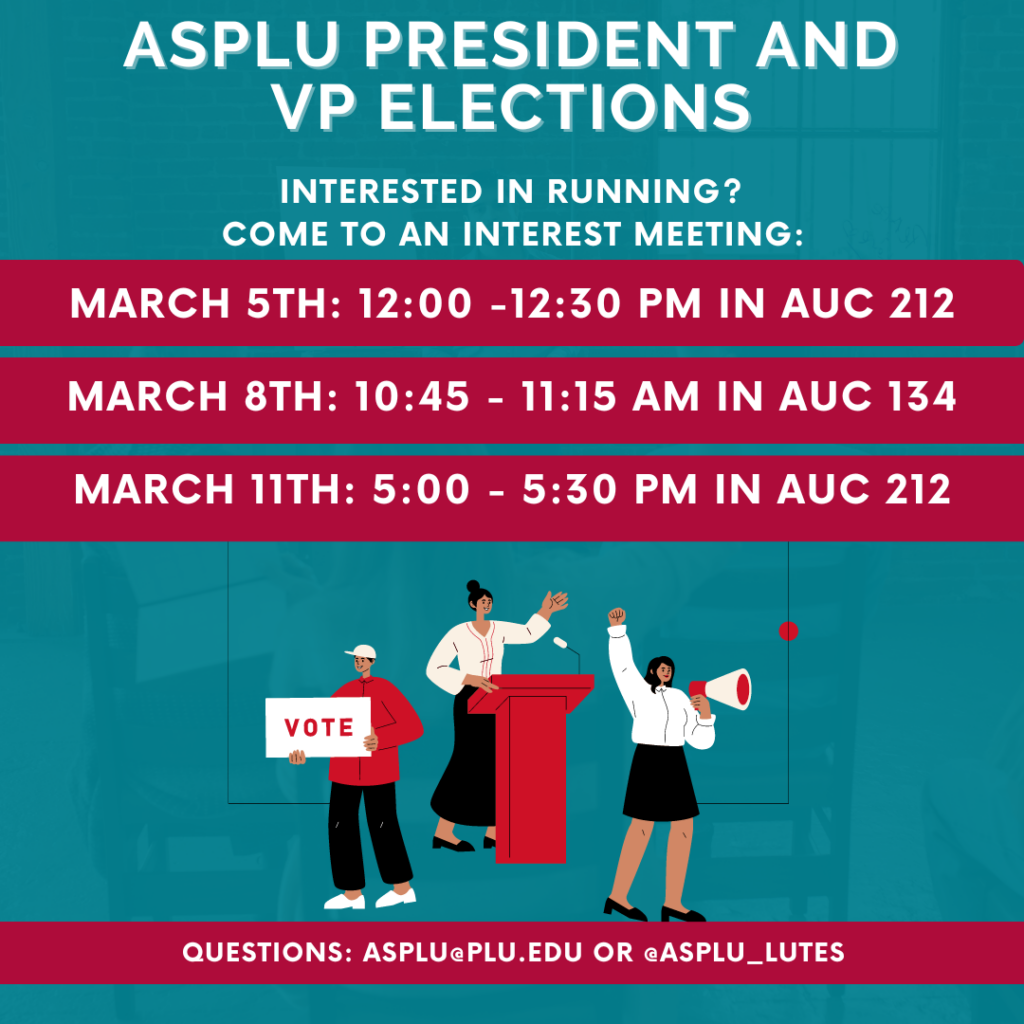 Graphic that reads "ASPLU President and VP Elections. Interested in Running? Come to an Interest Meeting. March 5th at 12:00pm to 12:30pm in AUC 212, March 8th at 10:45am to 11:15am in AUC 134, March 11th at 5:00pm to 5:30pm in AUC 212. Questions email asplu@plu.edu