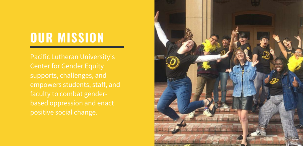 Our Mission: Pacific Lutheran University's Center for Gender Equity supports, challenges, and empowers students, staff, and faculty to combat gender-based oppression and enact social change.