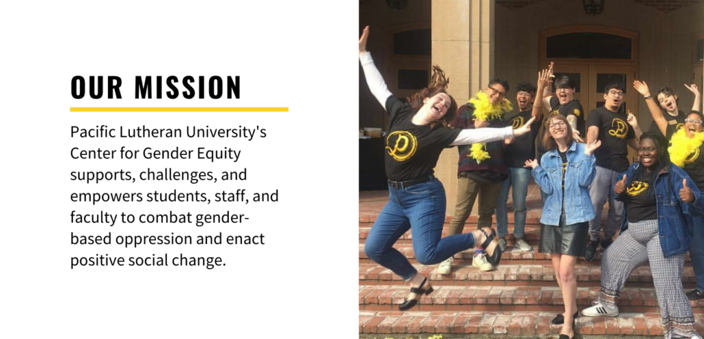 Our Mission: Pacific Lutheran University's Center for Gender Equity supports, challenges, and empowers students, staff, and faculty to combat gender-based oppression and enact positive social change.