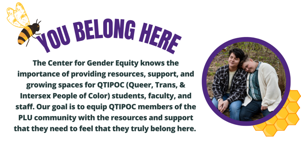 You Belong Here. The Center for Gender Equity knows the importance of providing resources, support, & growing spaces for QTPOC students, faculty, and staff. Our goal is to equip QTIPOC members of the PLU community with the resources and support that they need to feel that they truly belong here.