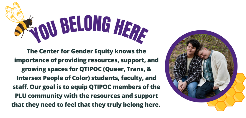 Queer Spaces (8) You Belong Here. The Center for Gender Equity knows the importance of providing resources, support, & growing spaces for QTPOC students, faculty, and staff. Our goal is to equip QTIPOC members of the PLU community with the resources and support that they need to feel that they truly belong here.
