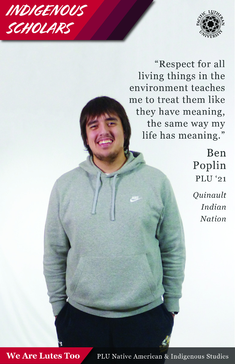 “Respect for all living things in the environment teaches me to treat them like they have meaning, the same way my life has meaning.” Ben Poplin (Quinault Indian Nation) PLU ‘21