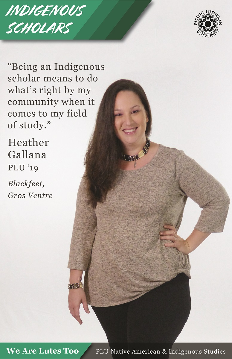 “Being an Indigenous Scholar means to do what’s right by my community when it comes to my field of study.” Heather Gallana (Blackfeet, Gros Ventre) PLU ‘19