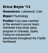 Erica Boyle '13 Bio - Hometown: Lakewood, CO Major: Psychology Profile: Four-year member of the women's soccer team; Semester-long study away program in Granada, Spain; Going on unexpected adventures throughout the Pacific Northwest.