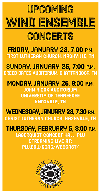 Upcoming Wind Ensemble Concerts - Friday January 23 7:00pm First Lutheran Church, Nashville TN, Sunday January 25 7:00pm Creed Bates Auditorium, Chattanooga TN, Monday January 26 8:00pm John R. Cox Auditorium University of Tennessee Knoxville, TN, Wednesday January 28 7:30pm Christ Lutheran Church, Nashville, TN, Thursday February 5 8:00pm Lagerquist Concert Hall, PLU Streaming Live at: plu.edu/soac/webcast