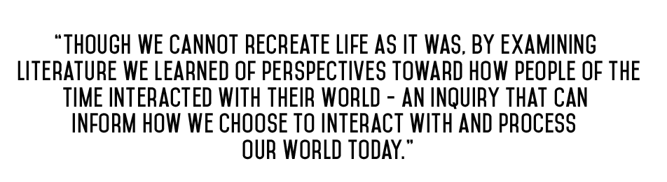 Student Quote - "Though we cannot recreate life as it was, by examining literature we learned of perspectives toward how poeple of the time interacted with their world - an inquiry that can inform how we choose to interact with and process our world today."