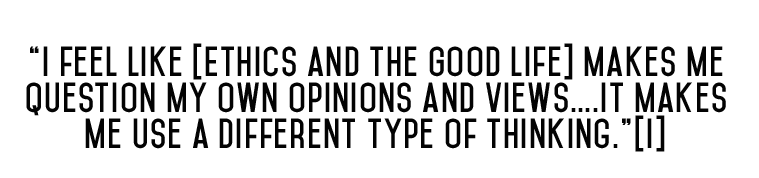 “I feel like [Ethics and the Good Life] make me question my own opinions and views….It makes me use a different type of thinking.”