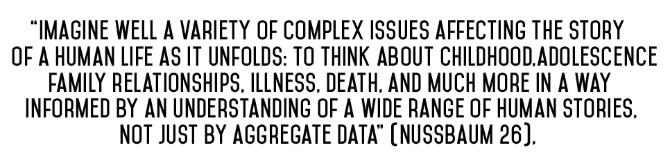 quote from Margaret Nussbaum about the value of the humanities - "Imagine well a variety of complex issues affecting the story of a human life as it unfolds: to think about childhood, adolescence, family relationships, illness, death, and much more in a way informed by an understanding of a wide range of human stories, not just by aggregate data" (Nussbaum 26)