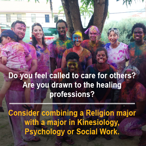 "Do you feel called to care for others? Are you drawn to the healing professions? Consider combining a Religion major with a major in Kinesiology, Psychology, or Social Work"